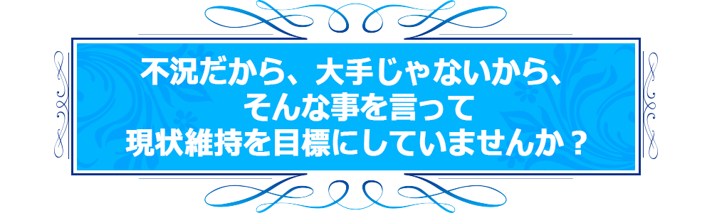 不況だから、大手じゃないから、そんな事を言って現状維持を目標にしていませんか？