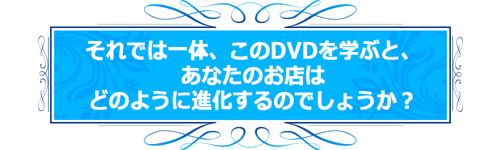 それでは一体、このDVDを学ぶと、あなたのお店はどのように進化するのでしょうか？