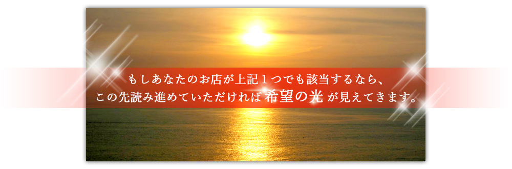 もしあなたのお店が上記１つでも該当するなら、この先読み進めていただければ希望の光が見えてきます。